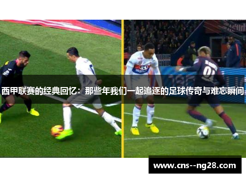 西甲联赛的经典回忆：那些年我们一起追逐的足球传奇与难忘瞬间