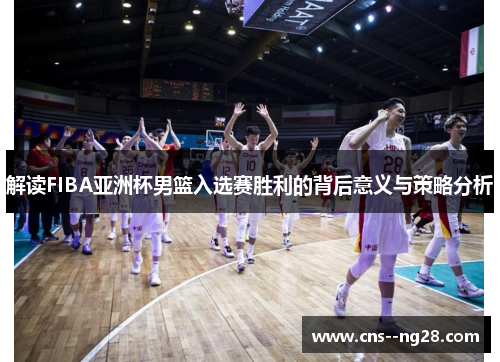 解读FIBA亚洲杯男篮入选赛胜利的背后意义与策略分析 解读FIBA亚洲杯男篮入选赛胜利的背后意义与策略分析