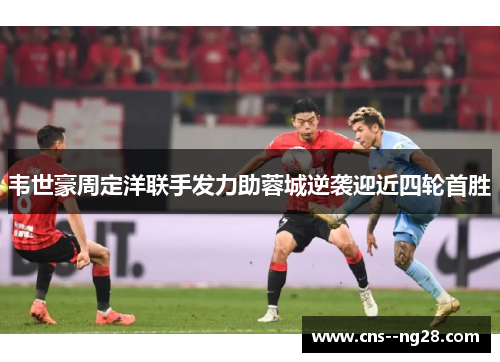 韦世豪周定洋联手发力助蓉城逆袭迎近四轮首胜 韦世豪周定洋联手发力助蓉城逆袭迎近四轮首胜