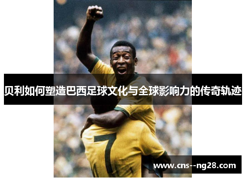 贝利如何塑造巴西足球文化与全球影响力的传奇轨迹