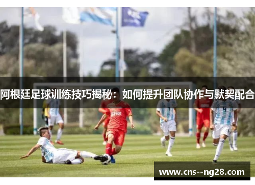 阿根廷足球训练技巧揭秘:如何提升团队协作与默契配合 阿根廷足球训练技巧揭秘:如何提升团队协作与默契配合