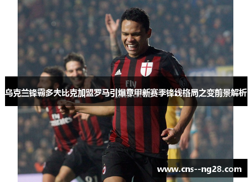 乌克兰锋霸多夫比克加盟罗马引爆意甲新赛季锋线格局之变前景解析 乌克兰锋霸多夫比克加盟罗马引爆意甲新赛季锋线格局之变前景解析