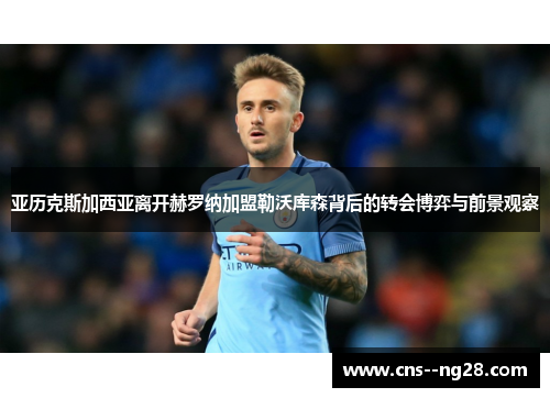 亚历克斯加西亚离开赫罗纳加盟勒沃库森背后的转会博弈与前景观察