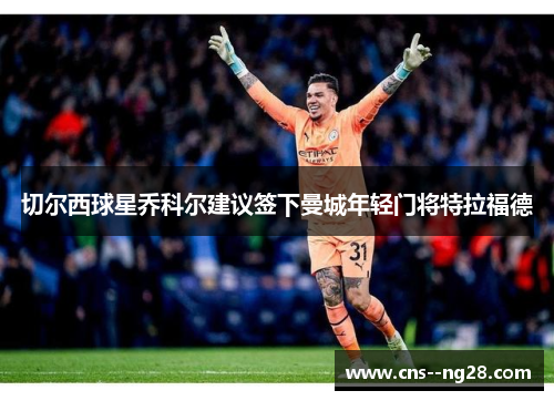 切尔西球星乔科尔建议签下曼城年轻门将特拉福德 切尔西球星乔科尔建议签下曼城年轻门将特拉福德