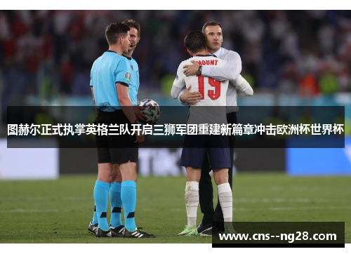 图赫尔正式执掌英格兰队开启三狮军团重建新篇章冲击欧洲杯世界杯 图赫尔正式执掌英格兰队开启三狮军团重建新篇章冲击欧洲杯世界杯