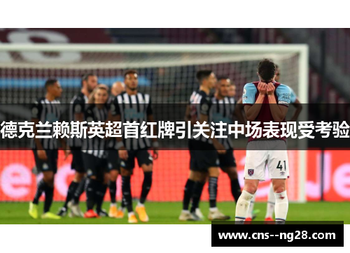 德克兰赖斯英超首红牌引关注中场表现受考验