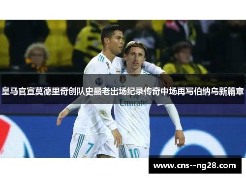 皇马官宣莫德里奇创队史最老出场纪录传奇中场再写伯纳乌新篇章