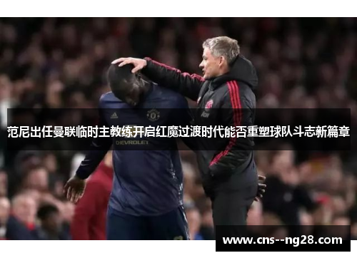 范尼出任曼联临时主教练开启红魔过渡时代能否重塑球队斗志新篇章