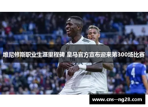 维尼修斯职业生涯里程碑 皇马官方宣布迎来第300场比赛