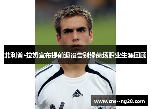 菲利普·拉姆宣布提前退役告别绿茵场职业生涯回顾