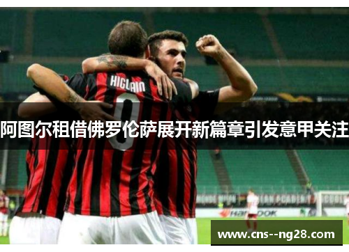 阿图尔租借佛罗伦萨展开新篇章引发意甲关注
