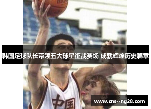 韩国足球队长带领五大球星征战赛场 成就辉煌历史篇章