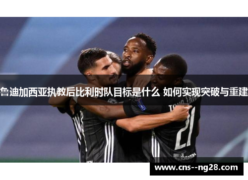 鲁迪加西亚执教后比利时队目标是什么 如何实现突破与重建 鲁迪加西亚执教后比利时队目标是什么 如何实现突破与重建