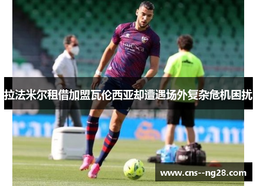 拉法米尔租借加盟瓦伦西亚却遭遇场外复杂危机困扰