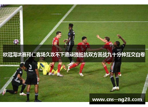 欧冠淘汰赛拜仁客场久攻不下遭顽强抵抗双方苦战九十分钟互交白卷 欧冠淘汰赛拜仁客场久攻不下遭顽强抵抗双方苦战九十分钟互交白卷