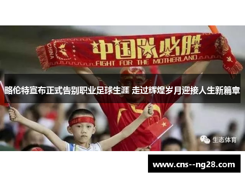略伦特宣布正式告别职业足球生涯 走过辉煌岁月迎接人生新篇章 略伦特宣布正式告别职业足球生涯 走过辉煌岁月迎接人生新篇章