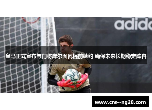 皇马正式宣布与门将库尔图瓦提前续约 确保未来长期稳定阵容 皇马正式宣布与门将库尔图瓦提前续约 确保未来长期稳定阵容