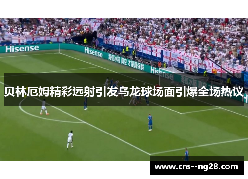 贝林厄姆精彩远射引发乌龙球场面引爆全场热议 贝林厄姆精彩远射引发乌龙球场面引爆全场热议