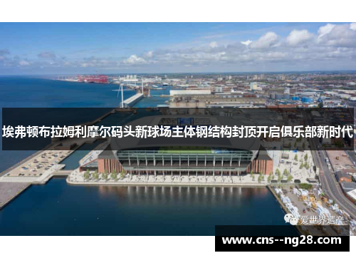 埃弗顿布拉姆利摩尔码头新球场主体钢结构封顶开启俱乐部新时代 埃弗顿布拉姆利摩尔码头新球场主体钢结构封顶开启俱乐部新时代