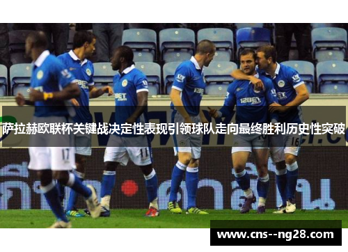 萨拉赫欧联杯关键战决定性表现引领球队走向最终胜利历史性突破