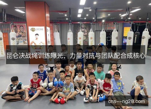 昆仑决战绳训练曝光，力量对抗与团队配合成核心